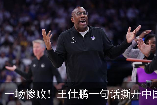 一场惨败！王仕鹏一句话撕开中国篮球遮羞布：联赛20分，国际赛0分！