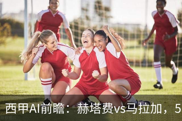 西甲AI前瞻：赫塔费vs马拉加，5轮只进3球的矛对还没开胡的盾